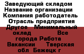 Заведующий складом › Название организации ­ Компания-работодатель › Отрасль предприятия ­ Другое › Минимальный оклад ­ 27 000 - Все города Работа » Вакансии   . Тверская обл.,Бежецк г.